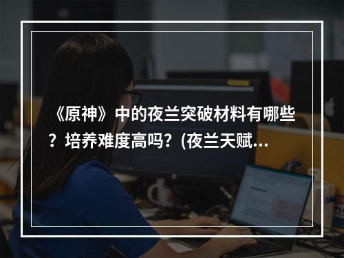 《原神》中的夜兰突破材料有哪些？培养难度高吗？(夜兰天赋升级材料)