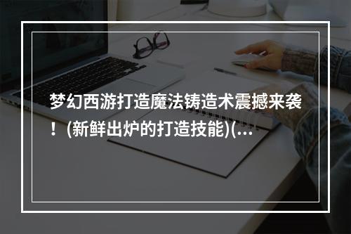 梦幻西游打造魔法铸造术震撼来袭！(新鲜出炉的打造技能)(看梦幻西游打造，手把手教你打造超强装备！(梦幻西游打造技能学习指南))