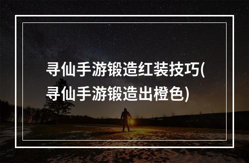 寻仙手游锻造红装技巧(寻仙手游锻造出橙色)