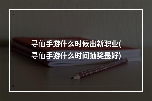 寻仙手游什么时候出新职业(寻仙手游什么时间抽奖最好)