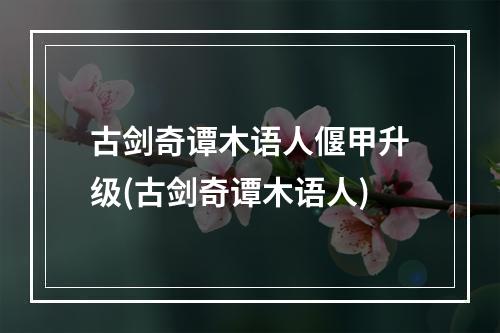 古剑奇谭木语人偃甲升级(古剑奇谭木语人)