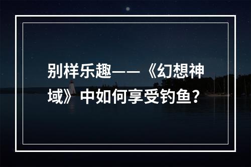 别样乐趣——《幻想神域》中如何享受钓鱼？