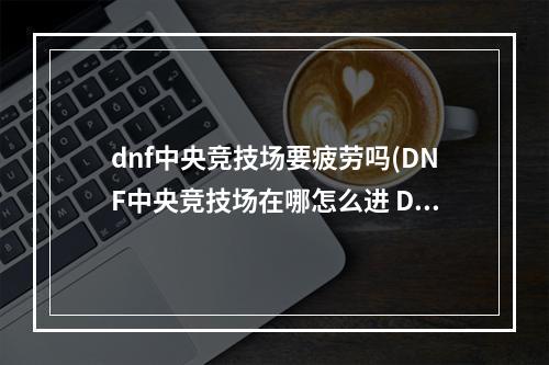 dnf中央竞技场要疲劳吗(DNF中央竞技场在哪怎么进 DNF中央竞技场位置进入方法)