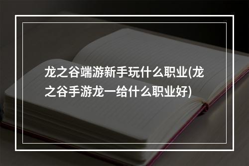 龙之谷端游新手玩什么职业(龙之谷手游龙一给什么职业好)