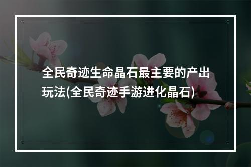 全民奇迹生命晶石最主要的产出玩法(全民奇迹手游进化晶石)