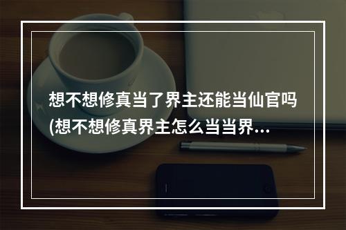 想不想修真当了界主还能当仙官吗(想不想修真界主怎么当当界主有什么好处)