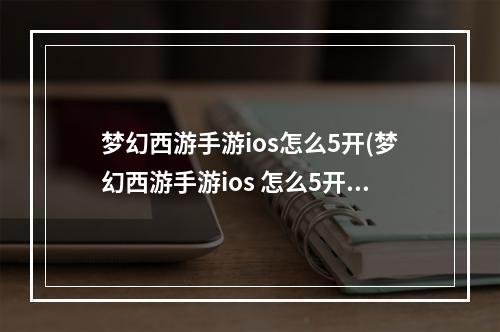 梦幻西游手游ios怎么5开(梦幻西游手游ios 怎么5开)