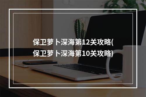 保卫萝卜深海第12关攻略(保卫萝卜深海第10关攻略)