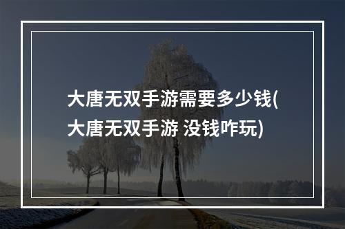 大唐无双手游需要多少钱(大唐无双手游 没钱咋玩)