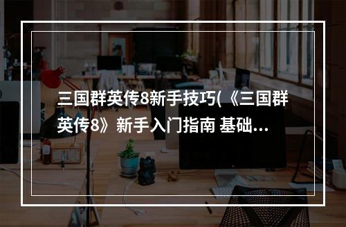 三国群英传8新手技巧(《三国群英传8》新手入门指南 基础玩法教学 探索系统)