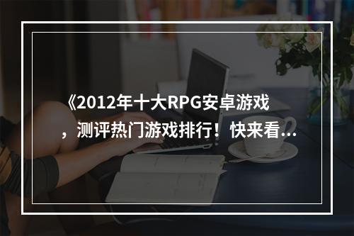 《2012年十大RPG安卓游戏，测评热门游戏排行！快来看看你的最爱排第几》(《新手必备，安卓RPG游戏推荐！2012年十大流行游戏大盘点》)