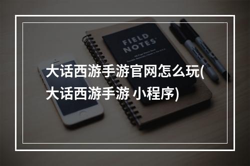 大话西游手游官网怎么玩(大话西游手游 小程序)