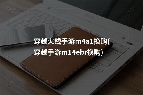 穿越火线手游m4a1换购(穿越手游m14ebr换购)