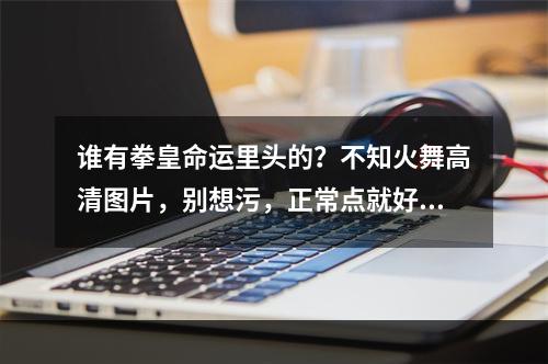 谁有拳皇命运里头的？不知火舞高清图片，别想污，正常点就好(不知火舞图)