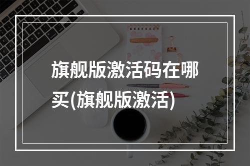 旗舰版激活码在哪买(旗舰版激活)