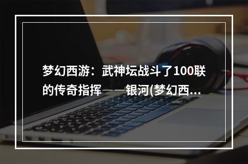 梦幻西游：武神坛战斗了100联的传奇指挥――银河(梦幻西游武神坛)