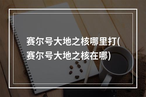 赛尔号大地之核哪里打(赛尔号大地之核在哪)