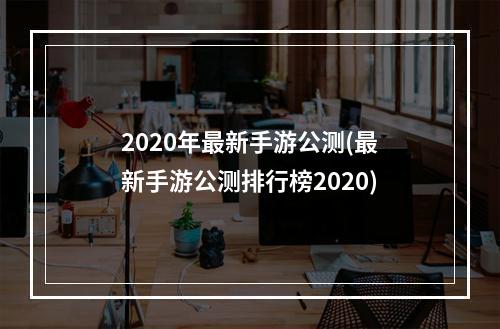 2020年最新手游公测(最新手游公测排行榜2020)