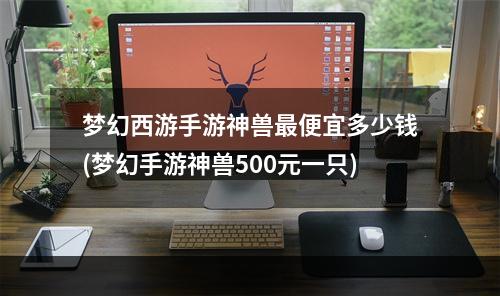 梦幻西游手游神兽最便宜多少钱(梦幻手游神兽500元一只)