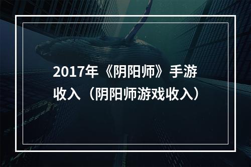 2017年《阴阳师》手游收入（阴阳师游戏收入）