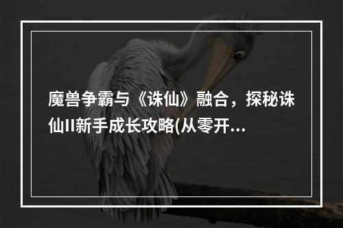 魔兽争霸与《诛仙》融合，探秘诛仙II新手成长攻略(从零开始，打造强大角色——诛仙II详细游戏攻略)