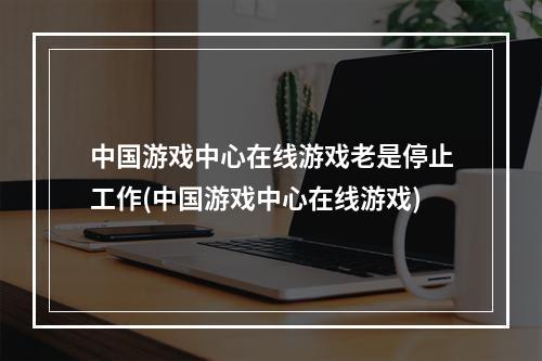 中国游戏中心在线游戏老是停止工作(中国游戏中心在线游戏)