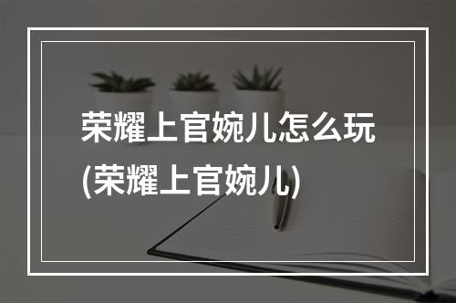 荣耀上官婉儿怎么玩(荣耀上官婉儿)