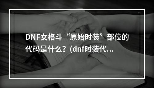 DNF女格斗“原始时装”部位的代码是什么？(dnf时装代码)