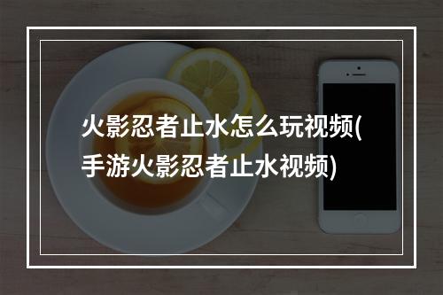 火影忍者止水怎么玩视频(手游火影忍者止水视频)