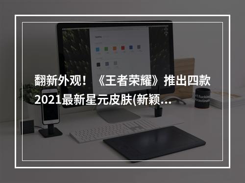 翻新外观！《王者荣耀》推出四款2021最新星元皮肤(新颖设计 巨大变化)