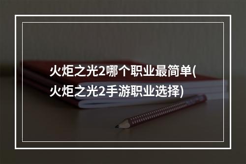 火炬之光2哪个职业最简单(火炬之光2手游职业选择)