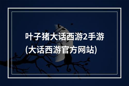 叶子猪大话西游2手游(大话西游官方网站)