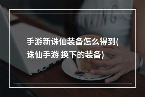 手游新诛仙装备怎么得到(诛仙手游 换下的装备)