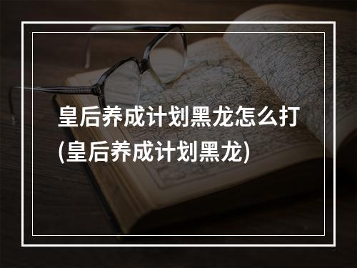 皇后养成计划黑龙怎么打(皇后养成计划黑龙)