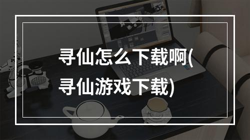 寻仙怎么下载啊(寻仙游戏下载)