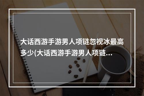 大话西游手游男人项链忽视冰最高多少(大话西游手游男人项链)