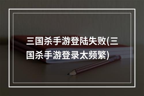 三国杀手游登陆失败(三国杀手游登录太频繁)