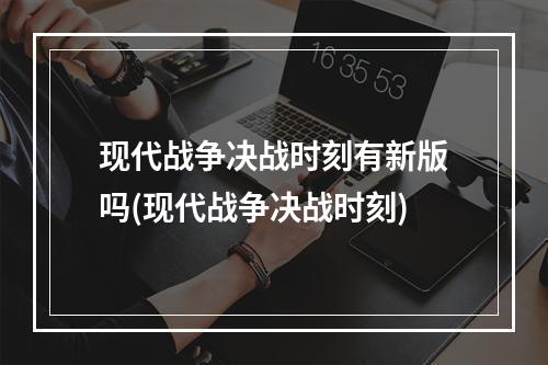 现代战争决战时刻有新版吗(现代战争决战时刻)