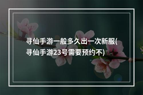 寻仙手游一般多久出一次新服(寻仙手游23号需要预约不)