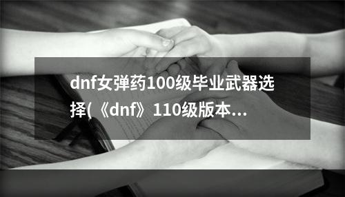 dnf女弹药100级毕业武器选择(《dnf》110级版本女弹药毕业装备怎么搭配 2022女弹药毕)