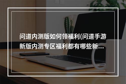 问道内测版如何领福利(问道手游新版内测专区福利都有哪些新版福利领取条件是)