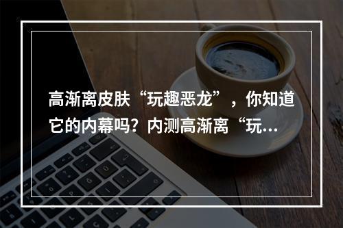 高渐离皮肤“玩趣恶龙”，你知道它的内幕吗？内测高渐离“玩趣恶龙”皮肤的故事(解析“玩趣恶龙”高渐离新皮肤究竟与何种活动相关？探究高渐离新皮肤“玩趣恶龙”背后的活