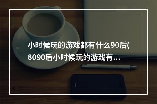 小时候玩的游戏都有什么90后(8090后小时候玩的游戏有哪些2022 经典的80后90后游戏)