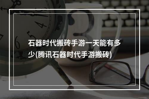 石器时代搬砖手游一天能有多少(腾讯石器时代手游搬砖)