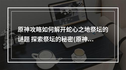 原神攻略如何解开蛇心之地祭坛的谜题 探索祭坛的秘密(原神探索蛇心之地祭坛的迷局 解开秘密的线索)