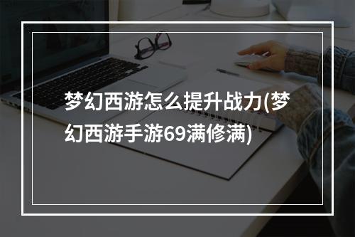 梦幻西游怎么提升战力(梦幻西游手游69满修满)