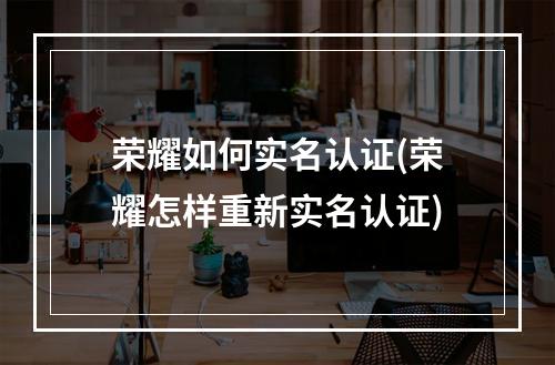 荣耀如何实名认证(荣耀怎样重新实名认证)