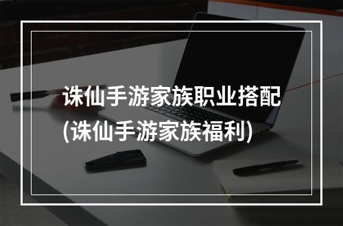 诛仙手游家族职业搭配(诛仙手游家族福利)