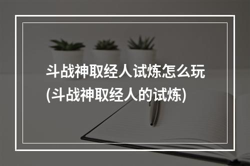 斗战神取经人试炼怎么玩(斗战神取经人的试炼)