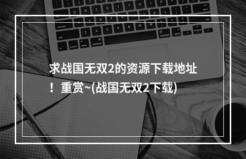 求战国无双2的资源下载地址！重赏~(战国无双2下载)